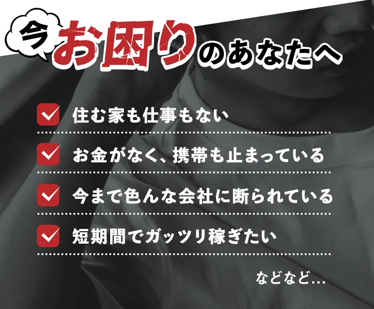 今お困りのあなたへ ✓住む家も仕事もない ✓今まで色んな会社に断られている ✓お金がなく、携帯も止まっている ✓短期間でガッツリ稼ぎたい